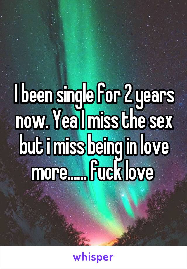 I been single for 2 years now. Yea I miss the sex but i miss being in love more...... fuck love 