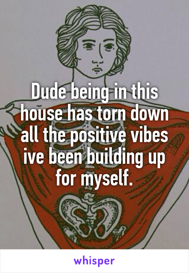 Dude being in this house has torn down all the positive vibes ive been building up for myself.