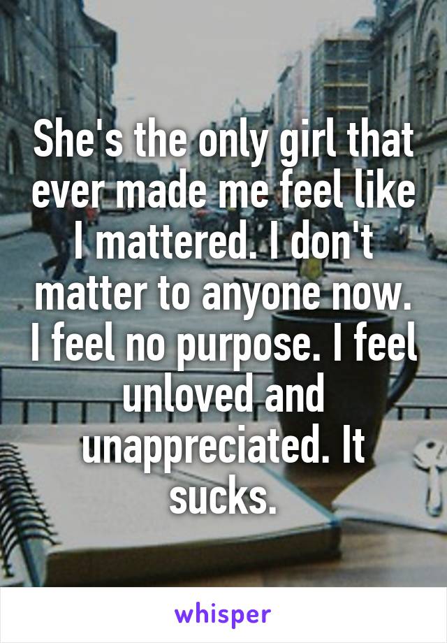 She's the only girl that ever made me feel like I mattered. I don't matter to anyone now. I feel no purpose. I feel unloved and unappreciated. It sucks.