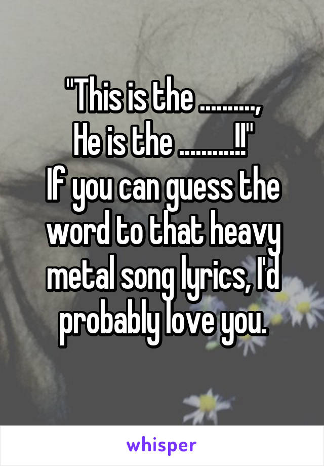 "This is the ..........,
He is the ..........!!"
If you can guess the word to that heavy metal song lyrics, I'd probably love you.
