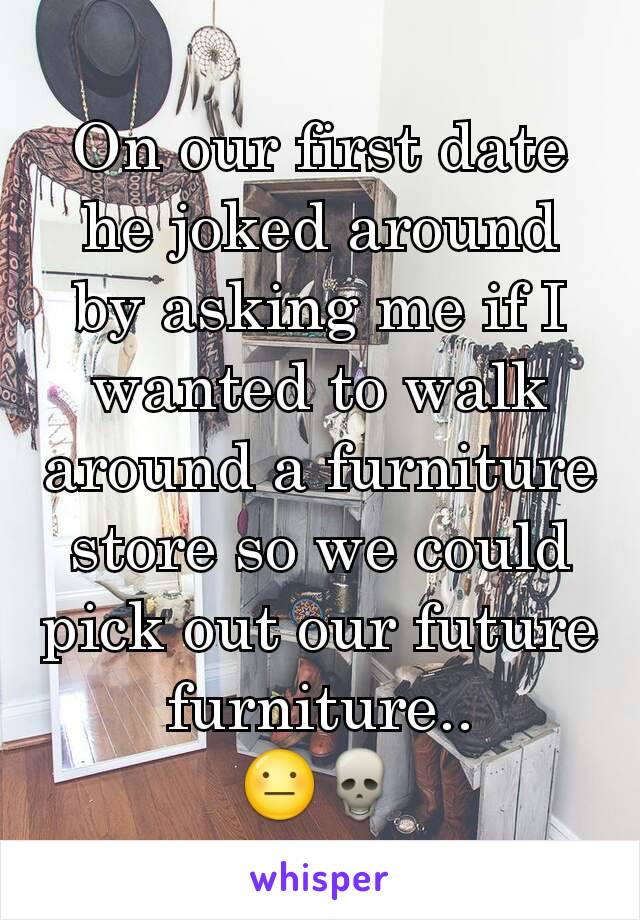 On our first date he joked around by asking me if I wanted to walk around a furniture store so we could pick out our future furniture..
😐💀