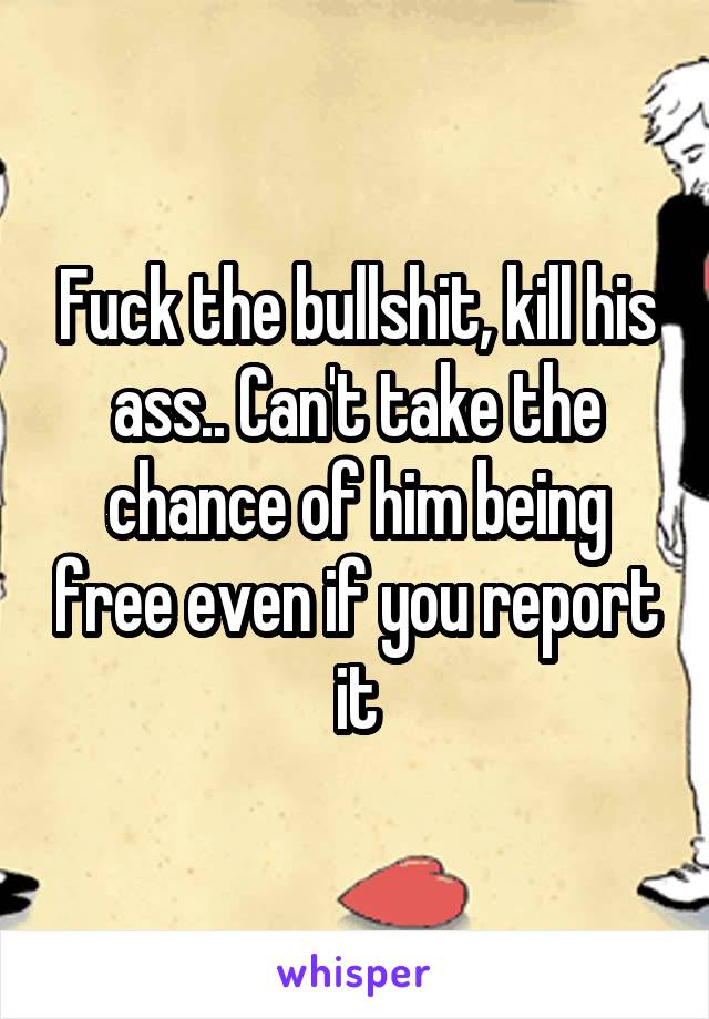 Fuck the bullshit, kill his ass.. Can't take the chance of him being free even if you report it