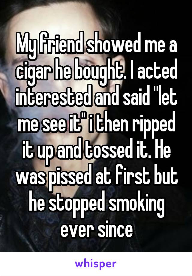 My friend showed me a cigar he bought. I acted interested and said "let me see it" i then ripped it up and tossed it. He was pissed at first but he stopped smoking ever since