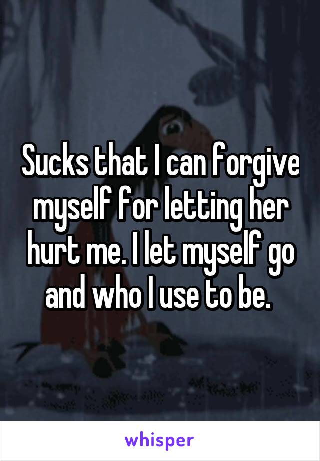 Sucks that I can forgive myself for letting her hurt me. I let myself go and who I use to be. 