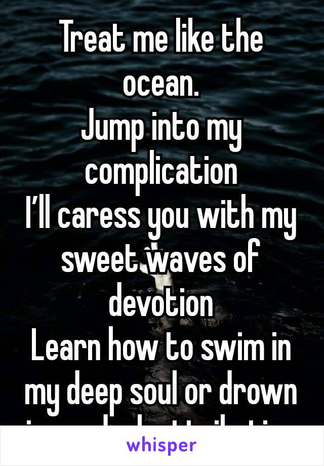 Treat me like the ocean.
Jump into my complication
I’ll caress you with my sweet waves of devotion
Learn how to swim in my deep soul or drown in my dark attribution