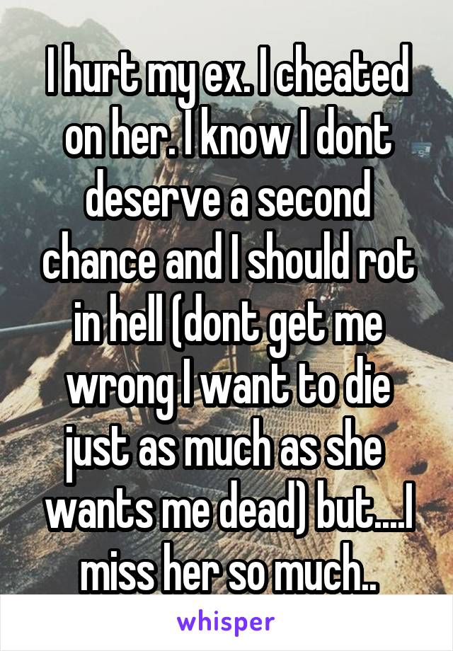 I hurt my ex. I cheated on her. I know I dont deserve a second chance and I should rot in hell (dont get me wrong I want to die just as much as she  wants me dead) but....I miss her so much..