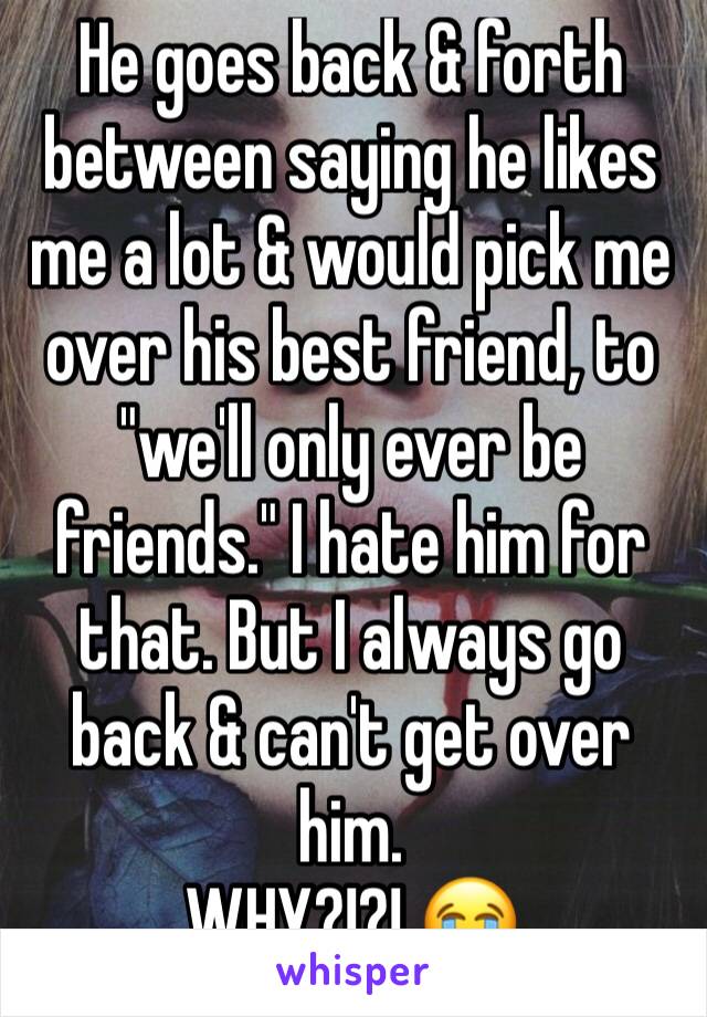 He goes back & forth between saying he likes me a lot & would pick me over his best friend, to "we'll only ever be friends." I hate him for that. But I always go back & can't get over him. 
WHY?!?! 😭