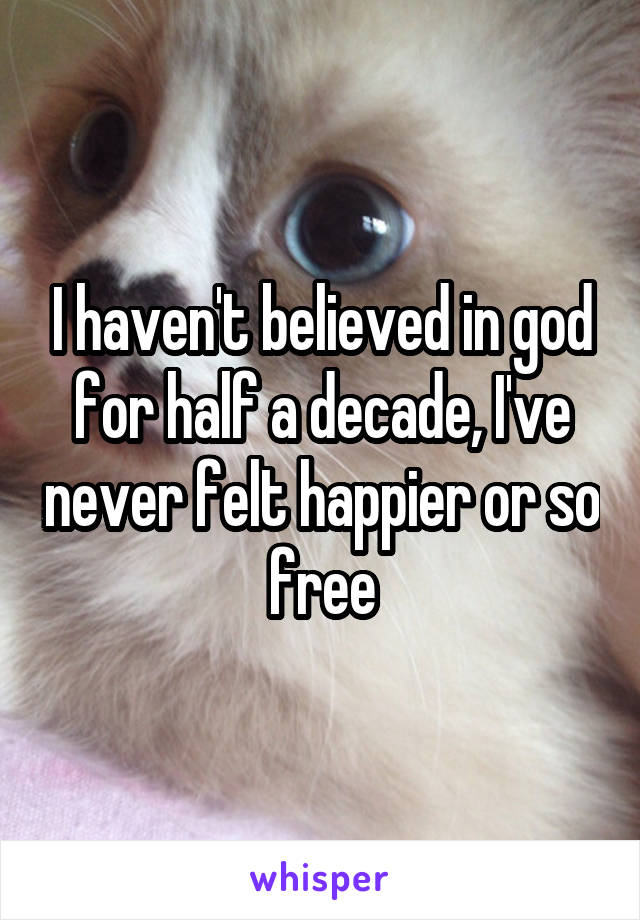 I haven't believed in god for half a decade, I've never felt happier or so free