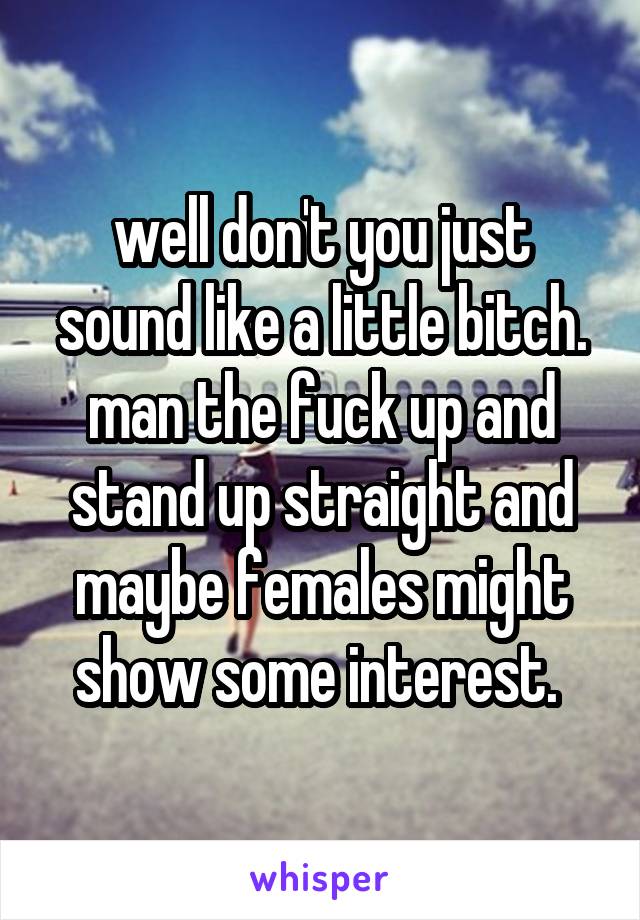 well don't you just sound like a little bitch. man the fuck up and stand up straight and maybe females might show some interest. 