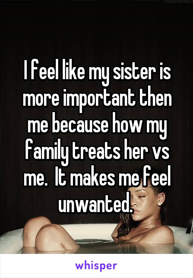 I feel like my sister is more important then me because how my family treats her vs me.  It makes me feel unwanted. 