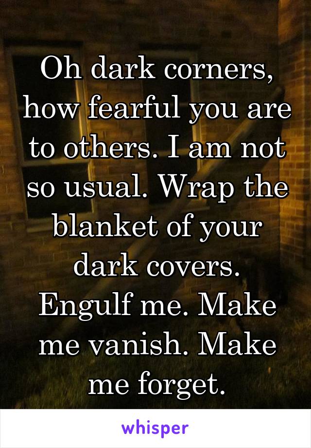 Oh dark corners, how fearful you are to others. I am not so usual. Wrap the blanket of your dark covers. Engulf me. Make me vanish. Make me forget.