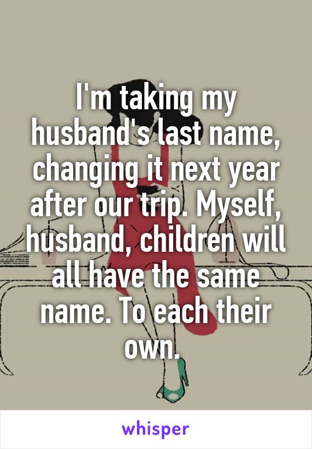I'm taking my husband's last name, changing it next year after our trip. Myself, husband, children will all have the same name. To each their own. 