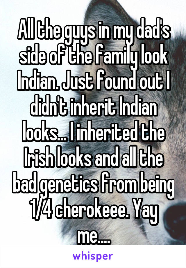 All the guys in my dad's side of the family look Indian. Just found out I didn't inherit Indian looks... I inherited the Irish looks and all the bad genetics from being 1/4 cherokeee. Yay me....