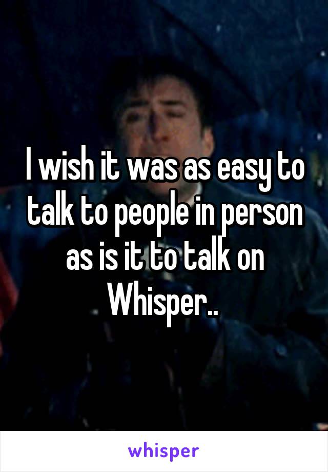 I wish it was as easy to talk to people in person as is it to talk on Whisper.. 