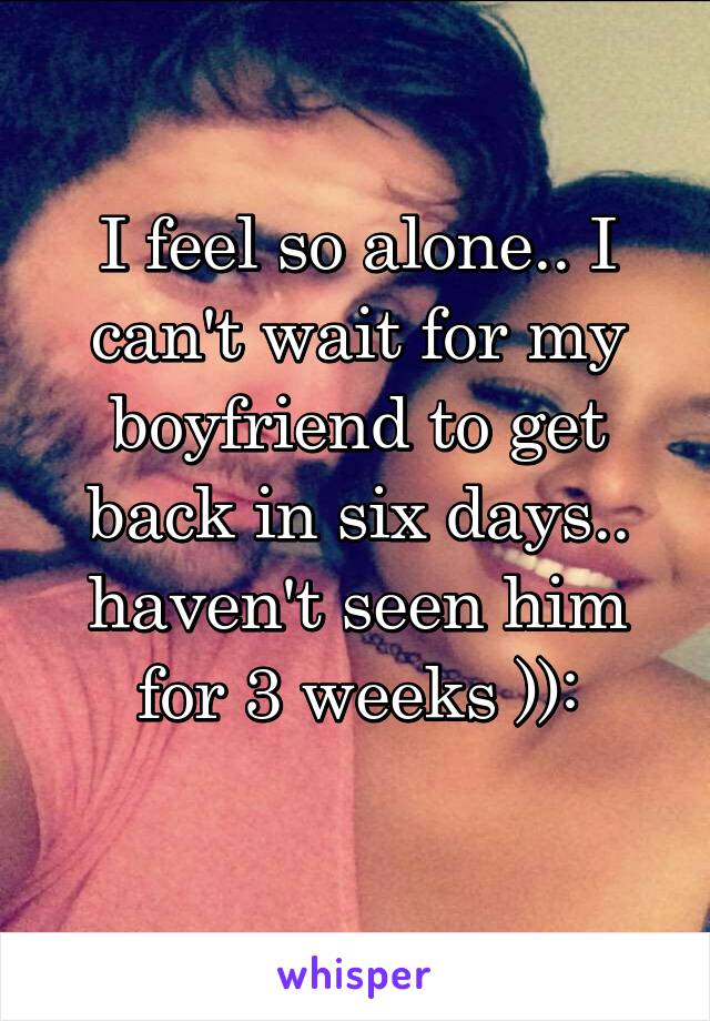 I feel so alone.. I can't wait for my boyfriend to get back in six days.. haven't seen him for 3 weeks )):
