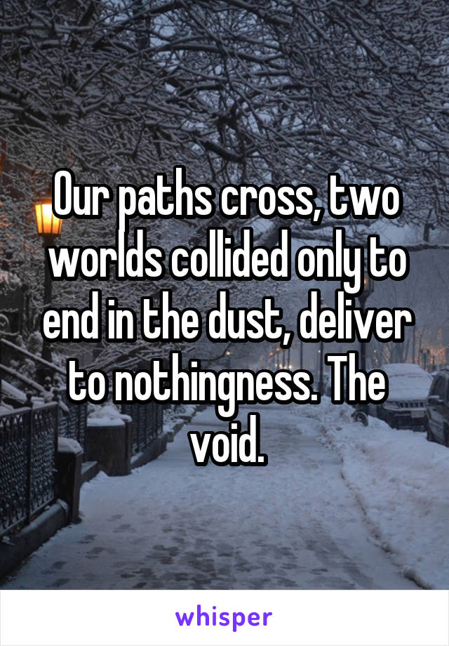 Our paths cross, two worlds collided only to end in the dust, deliver to nothingness. The void.