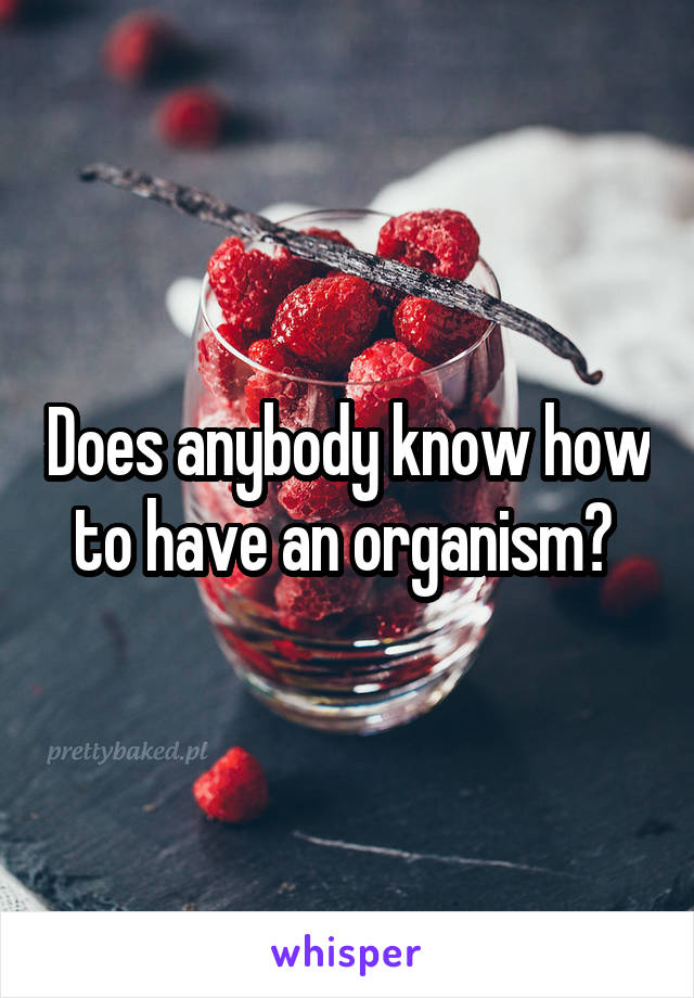 Does anybody know how to have an organism? 