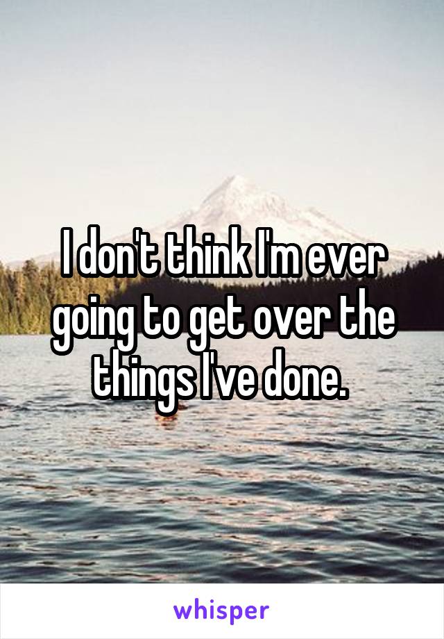 I don't think I'm ever going to get over the things I've done. 