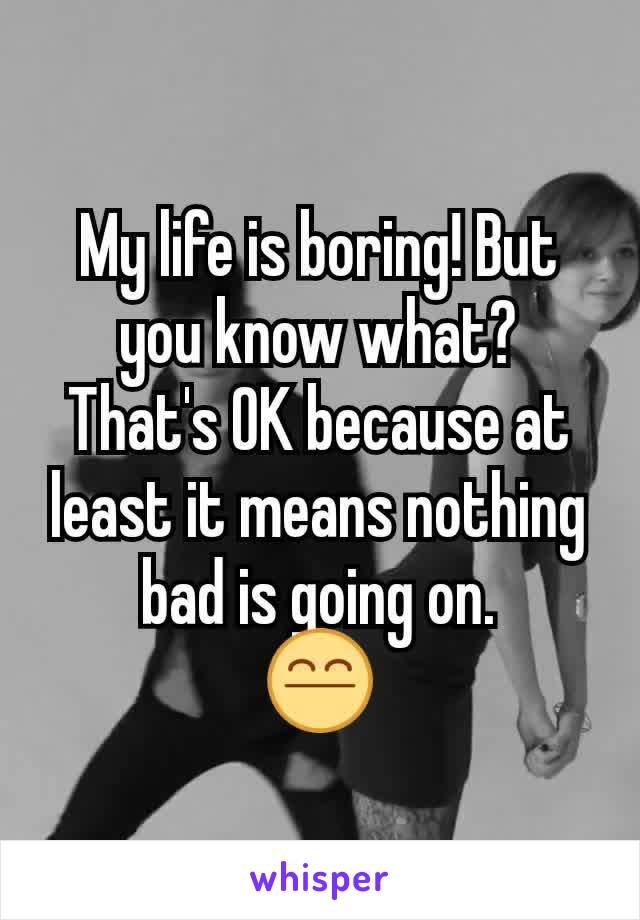 My life is boring! But you know what? That's OK because at least it means nothing bad is going on.
😤