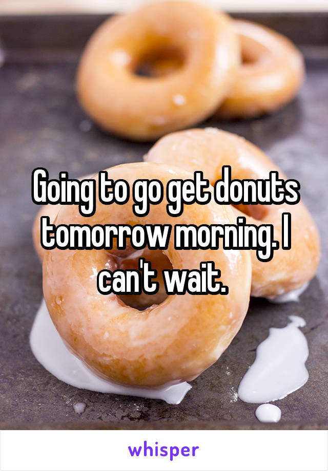 Going to go get donuts tomorrow morning. I can't wait. 