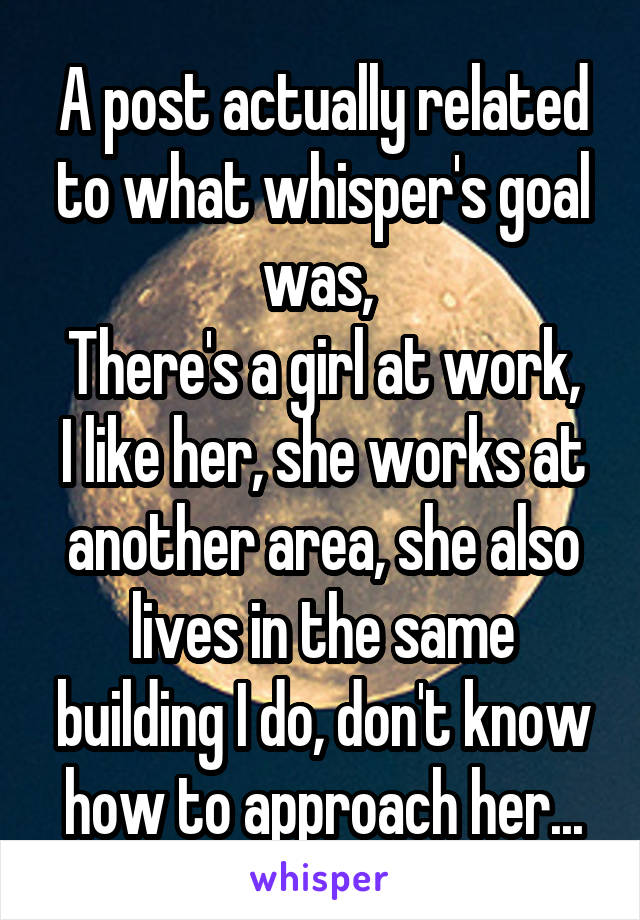 A post actually related to what whisper's goal was, 
There's a girl at work, I like her, she works at another area, she also lives in the same building I do, don't know how to approach her...