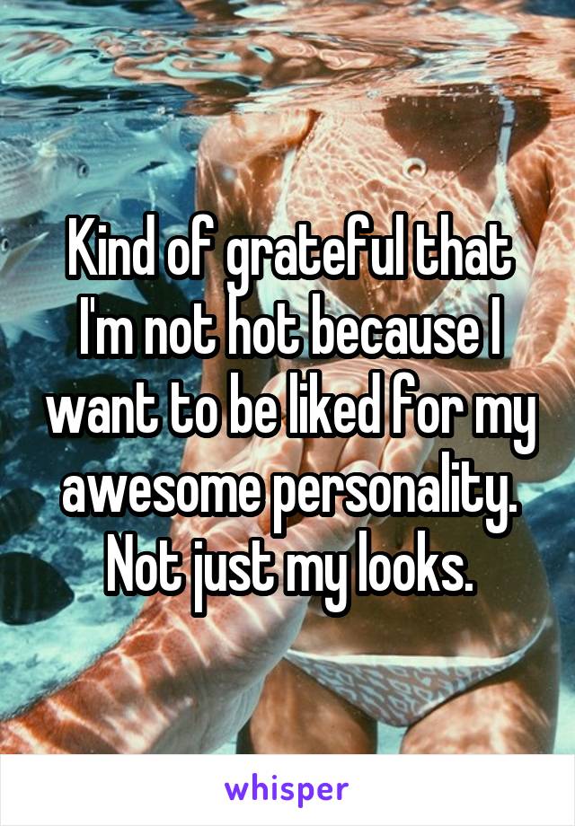 Kind of grateful that I'm not hot because I want to be liked for my awesome personality. Not just my looks.