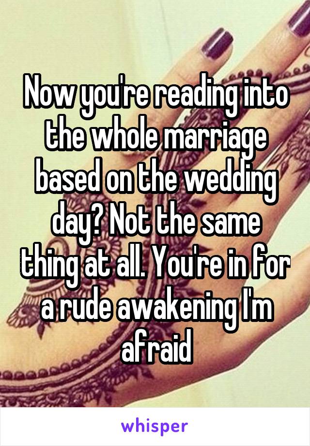 Now you're reading into the whole marriage based on the wedding day? Not the same thing at all. You're in for a rude awakening I'm afraid