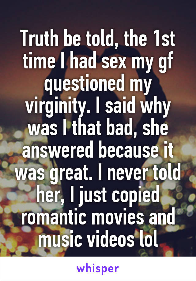 Truth be told, the 1st time I had sex my gf questioned my virginity. I said why was I that bad, she answered because it was great. I never told her, I just copied romantic movies and music videos lol