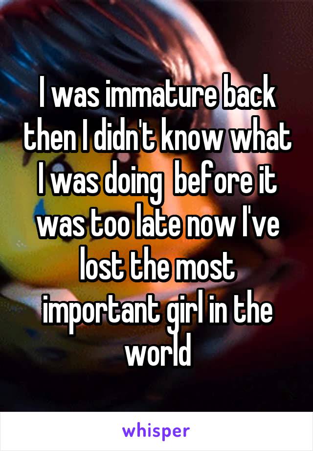 I was immature back then I didn't know what I was doing  before it was too late now I've lost the most important girl in the world