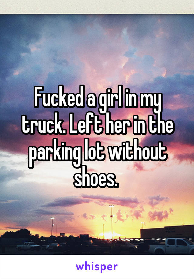 Fucked a girl in my truck. Left her in the parking lot without shoes. 