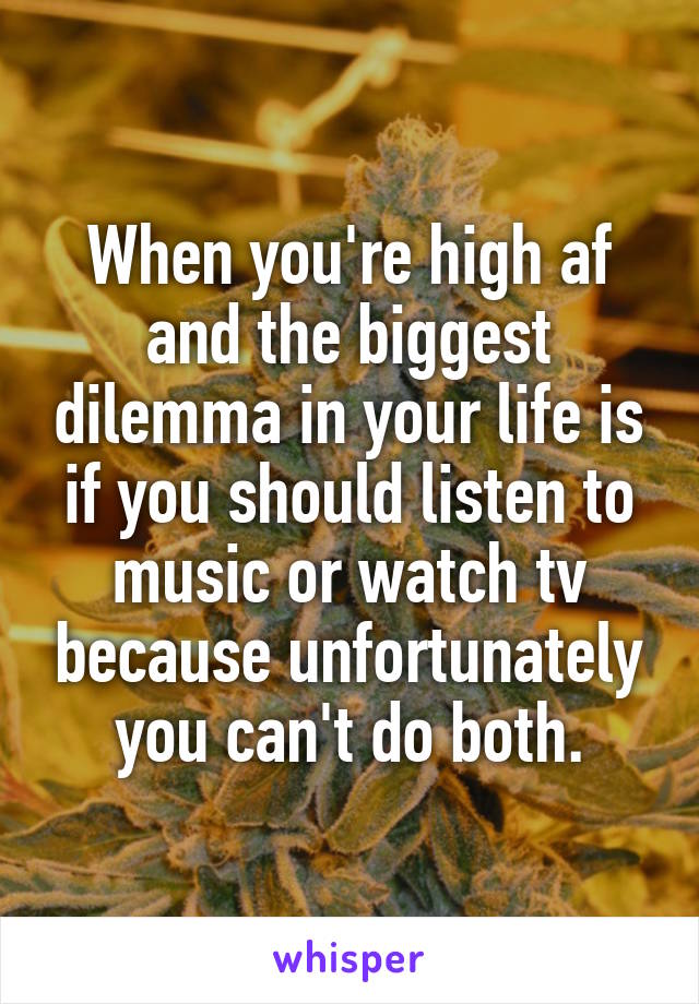 When you're high af and the biggest dilemma in your life is if you should listen to music or watch tv because unfortunately you can't do both.