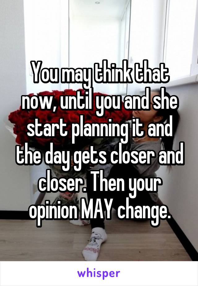 You may think that now, until you and she start planning it and the day gets closer and closer. Then your opinion MAY change.