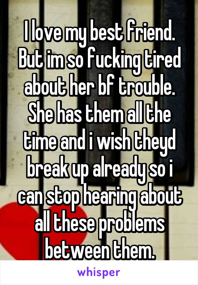 I love my best friend. But im so fucking tired about her bf trouble. She has them all the time and i wish theyd break up already so i can stop hearing about all these problems between them.