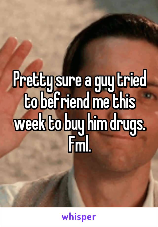 Pretty sure a guy tried to befriend me this week to buy him drugs. Fml.