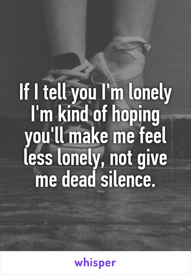 If I tell you I'm lonely I'm kind of hoping you'll make me feel less lonely, not give me dead silence.