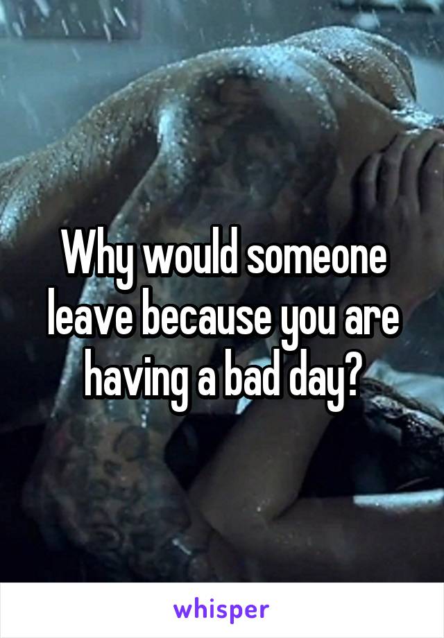 Why would someone leave because you are having a bad day?