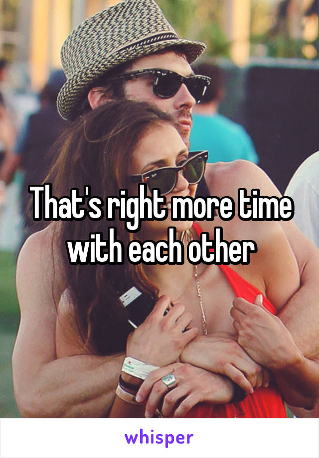 That's right more time with each other