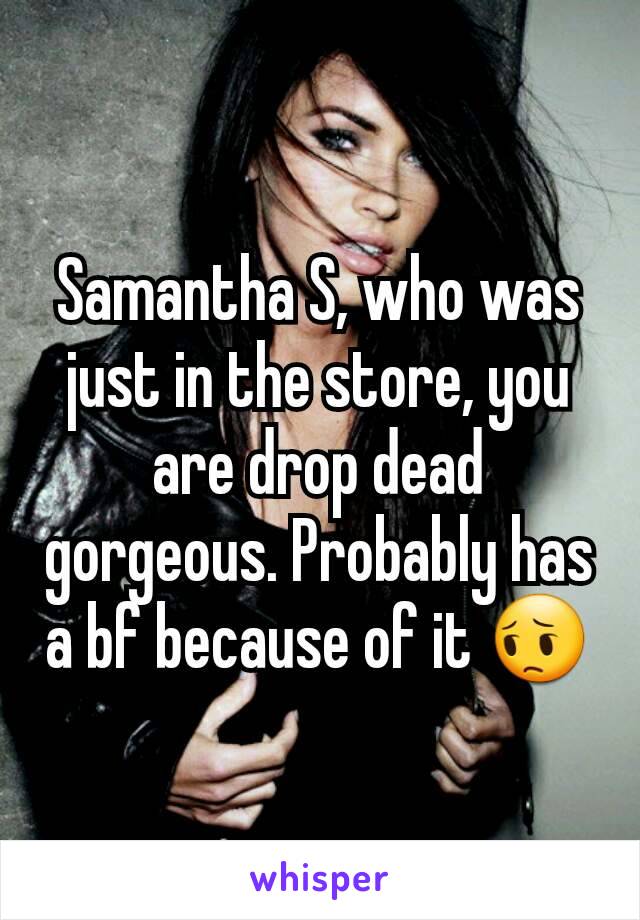 Samantha S, who was just in the store, you are drop dead gorgeous. Probably has a bf because of it 😔