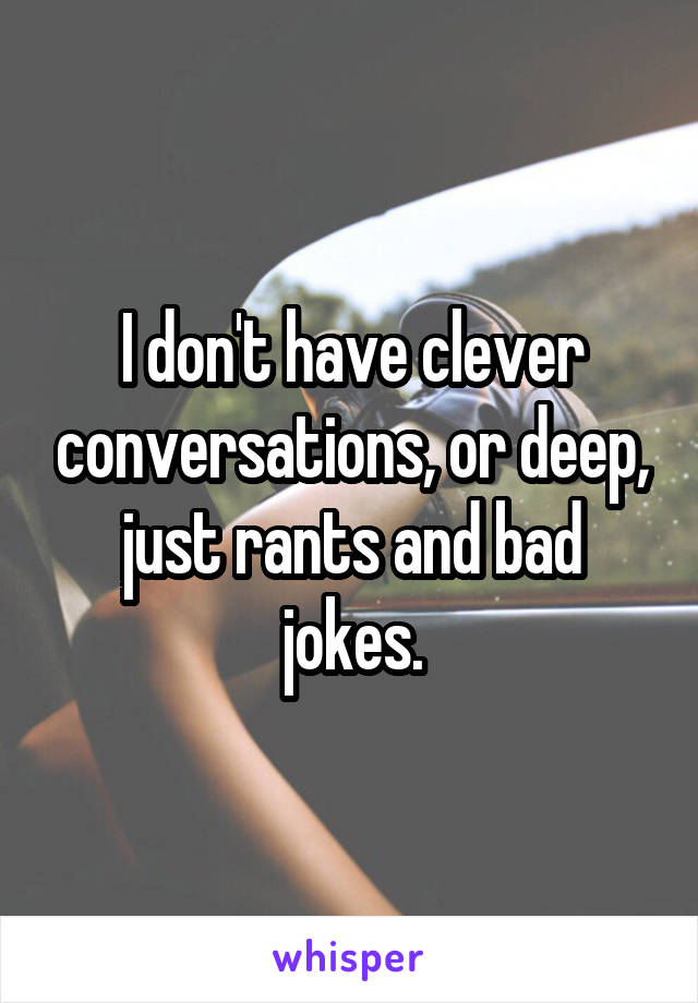 I don't have clever conversations, or deep, just rants and bad jokes.