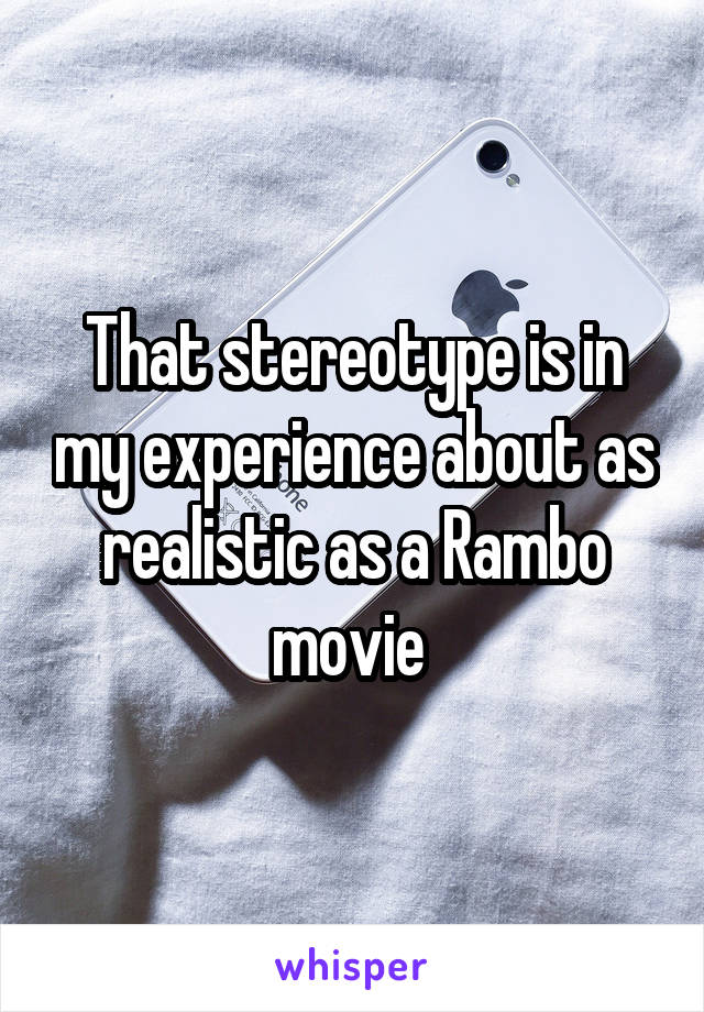 That stereotype is in my experience about as realistic as a Rambo movie 