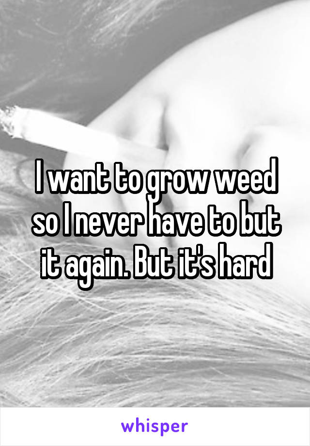 I want to grow weed so I never have to but it again. But it's hard