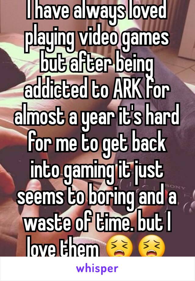 I have always loved playing video games but after being addicted to ARK for almost a year it's hard for me to get back into gaming it just seems to boring and a waste of time. but I love them 😣😣😭