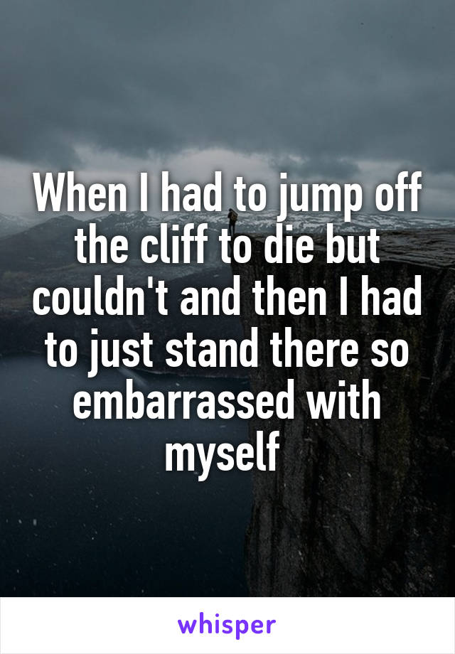 When I had to jump off the cliff to die but couldn't and then I had to just stand there so embarrassed with myself 