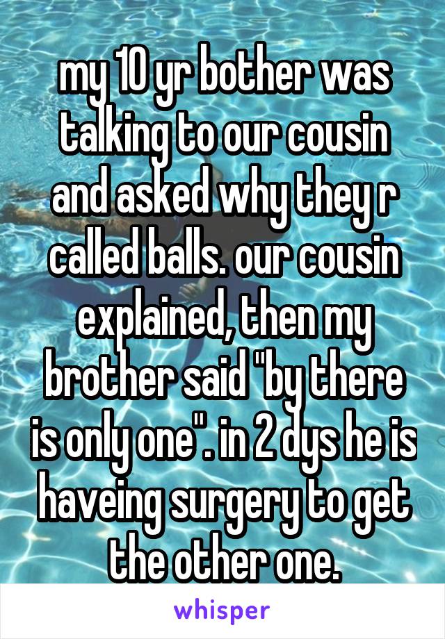 my 10 yr bother was talking to our cousin and asked why they r called balls. our cousin explained, then my brother said "by there is only one". in 2 dys he is haveing surgery to get the other one.