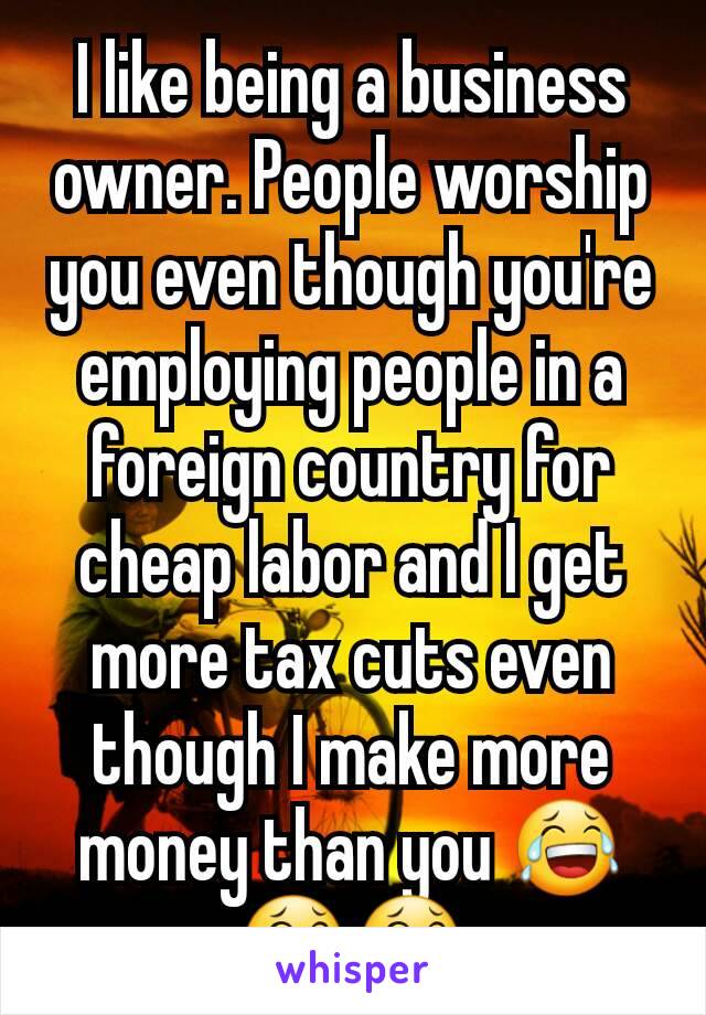 I like being a business owner. People worship you even though you're employing people in a foreign country for cheap labor and I get more tax cuts even though I make more money than you 😂😂😂