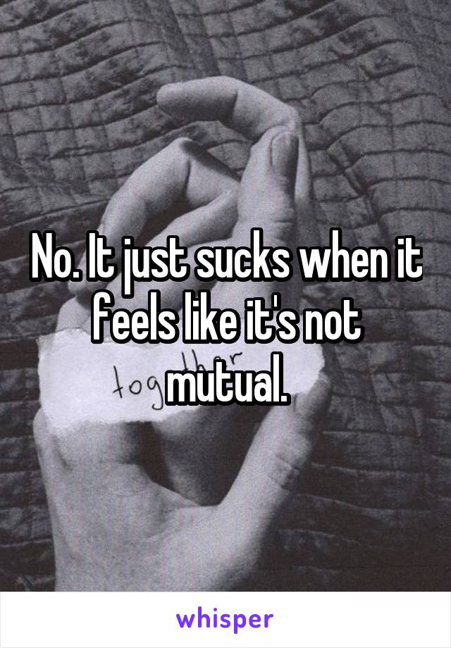 No. It just sucks when it feels like it's not mutual.