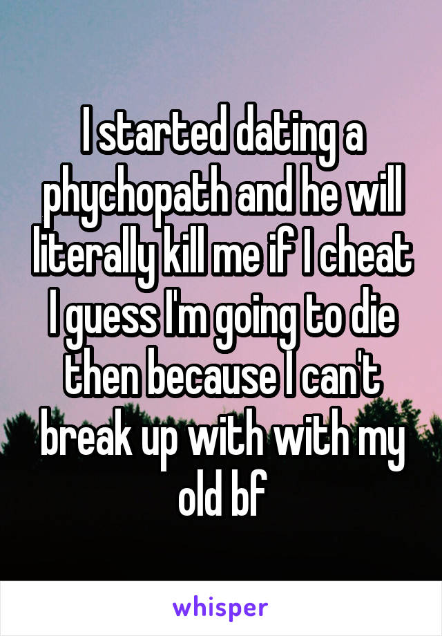 I started dating a phychopath and he will literally kill me if I cheat I guess I'm going to die then because I can't break up with with my old bf