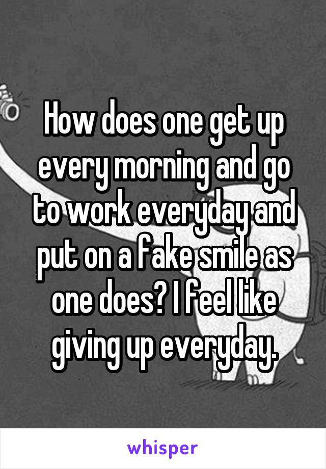 How does one get up every morning and go to work everyday and put on a fake smile as one does? I feel like giving up everyday.