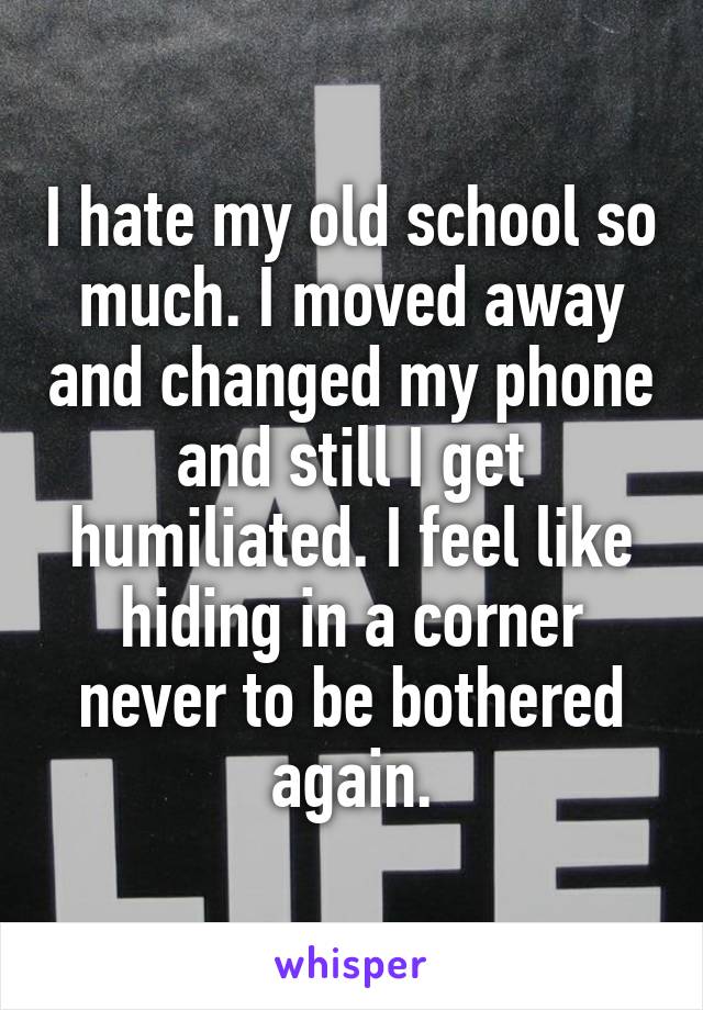 I hate my old school so much. I moved away and changed my phone and still I get humiliated. I feel like hiding in a corner never to be bothered again.