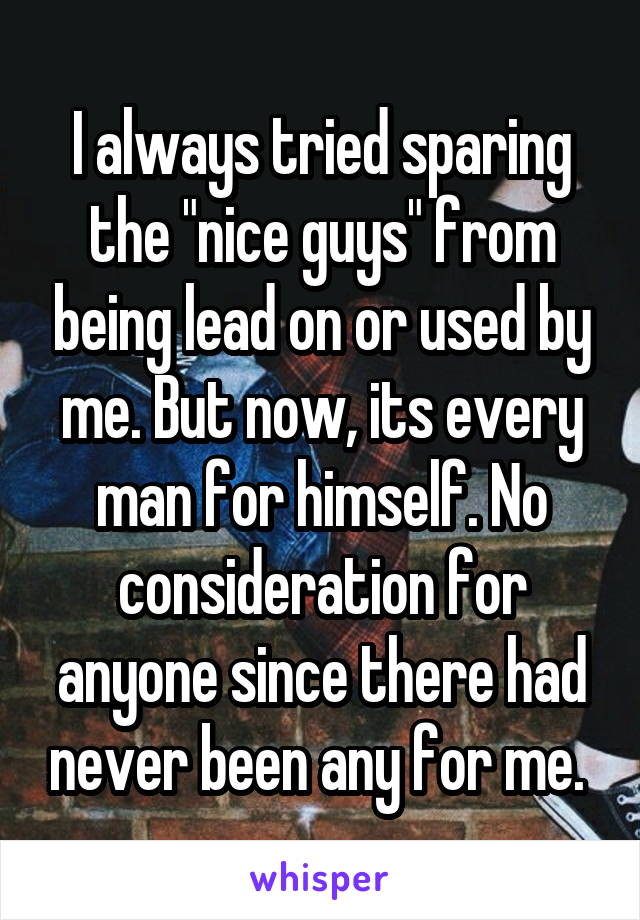 I always tried sparing the "nice guys" from being lead on or used by me. But now, its every man for himself. No consideration for anyone since there had never been any for me. 